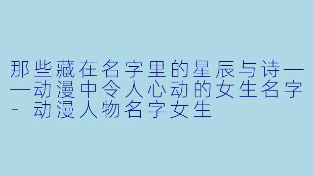 那些藏在名字里的星辰与诗——动漫中令人心动的女生名字-动漫人物名字女生