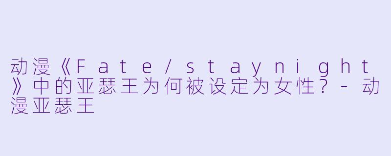 动漫《Fate/staynight》中的亚瑟王为何被设定为女性？-动漫亚瑟王
