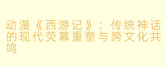 动漫《西游记》：传统神话的现代荧幕重塑与跨文化共鸣