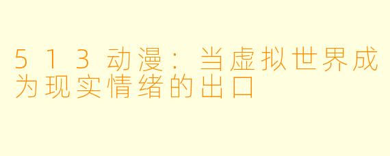 513动漫：当虚拟世界成为现实情绪的出口