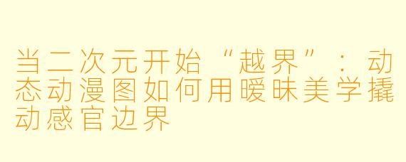 当二次元开始“越界”：动态动漫图如何用暧昧美学撬动感官边界
