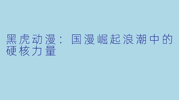 黑虎动漫:国漫崛起浪潮中的硬核力量