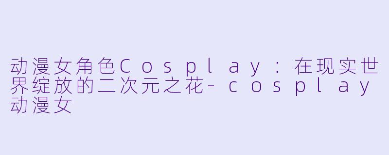 动漫女角色Cosplay：在现实世界绽放的二次元之花-cosplay动漫女