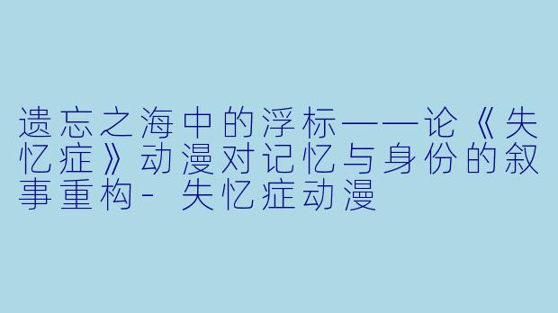 遗忘之海中的浮标——论《失忆症》动漫对记忆与身份的叙事重构-失忆症动漫