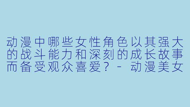 动漫中哪些女性角色以其强大的战斗能力和深刻的成长故事而备受观众喜爱？-动漫美女人物