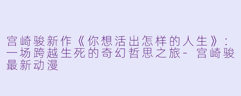 宫崎骏新作《你想活出怎样的人生》：一场跨越生死的奇幻哲思之旅-宫崎骏最新动漫
