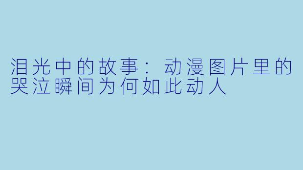 泪光中的故事：动漫图片里的哭泣瞬间为何如此动人