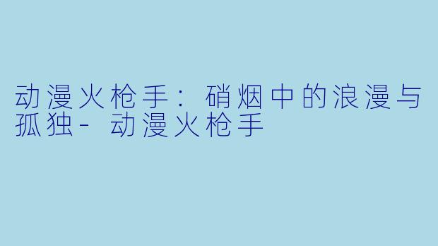 动漫火枪手：硝烟中的浪漫与孤独-动漫火枪手