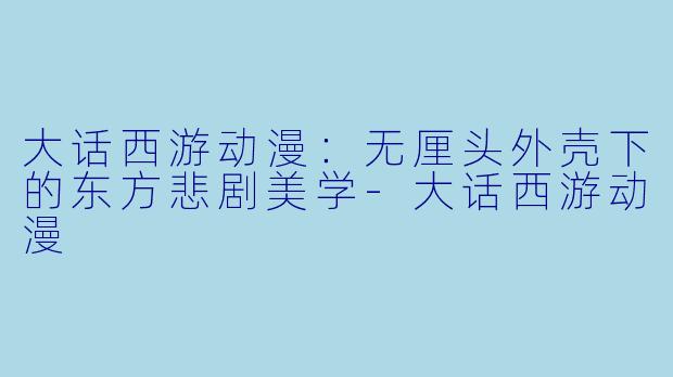 大话西游动漫：无厘头外壳下的东方悲剧美学