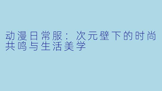动漫日常服:次元壁下的时尚共鸣与生活美学