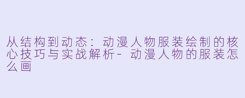 从结构到动态：动漫人物服装绘制的核心技巧与实战解析-动漫人物的服装怎么画