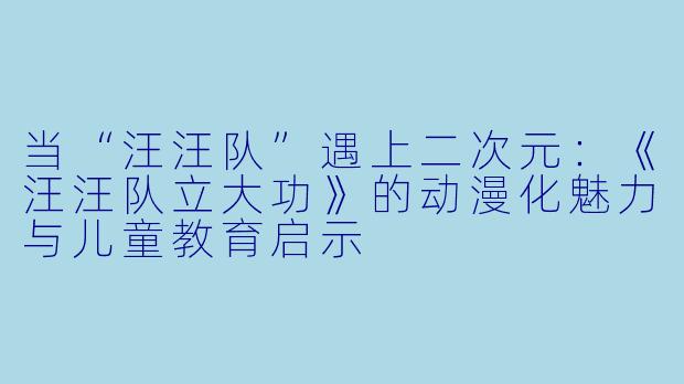 当“汪汪队”遇上二次元：《汪汪队立大功》的动漫化魅力与儿童教育启示