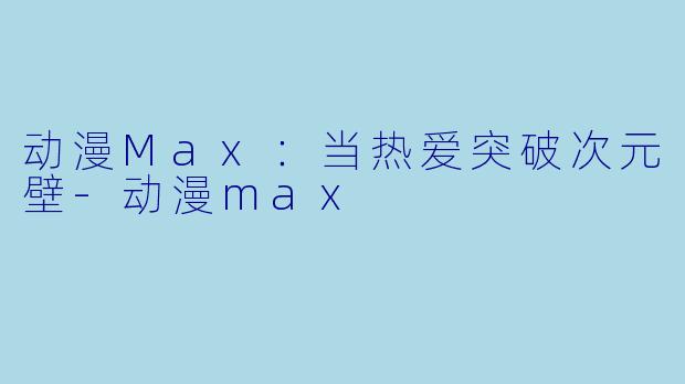 动漫Max：当热爱突破次元壁-动漫max