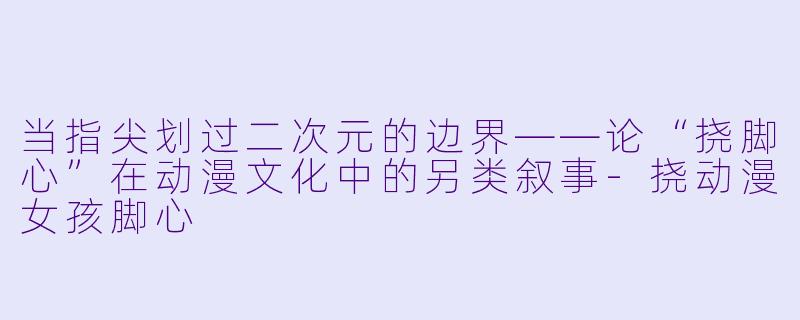 当指尖划过二次元的边界——论“挠脚心”在动漫文化中的另类叙事-挠动漫女孩脚心