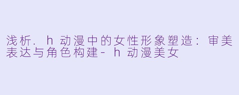 浅析.h动漫中的女性形象塑造：审美表达与角色构建-h动漫美女
