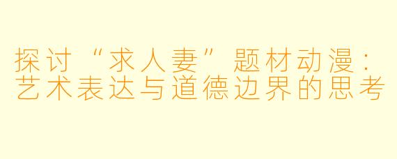 探讨“求人妻”题材动漫：艺术表达与道德边界的思考