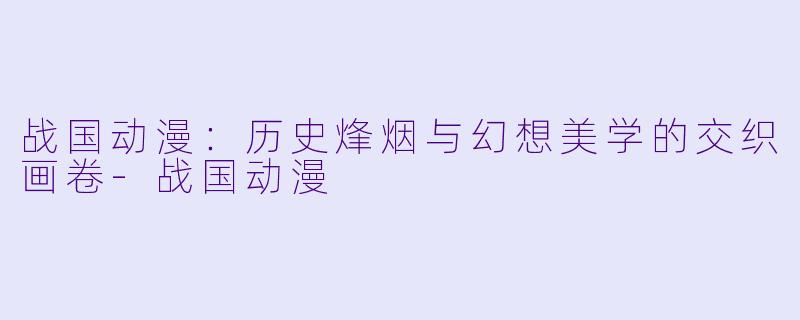 战国动漫:历史烽烟与幻想美学的交织画卷-战国动漫