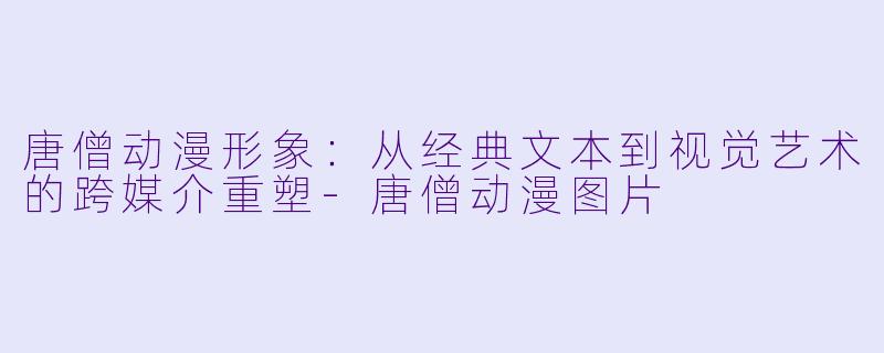 唐僧动漫形象：从经典文本到视觉艺术的跨媒介重塑-唐僧动漫图片