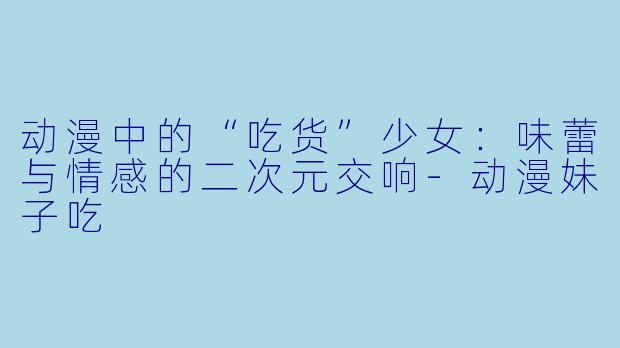 动漫中的“吃货”少女：味蕾与情感的二次元交响-动漫妹子吃