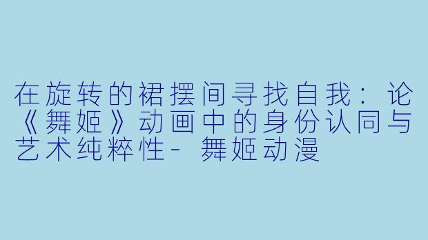 在旋转的裙摆间寻找自我：论《舞姬》动画中的身份认同与艺术纯粹性-舞姬动漫