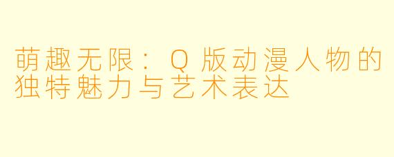 萌趣无限：Q版动漫人物的独特魅力与艺术表达