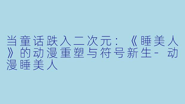 当童话跌入二次元：《睡美人》的动漫重塑与符号新生-动漫睡美人