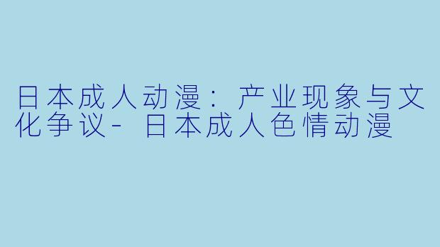 日本成人动漫:产业现象与文化争议-日本成人色情动漫