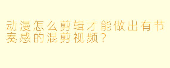 动漫怎么剪辑才能做出有节奏感的混剪视频？