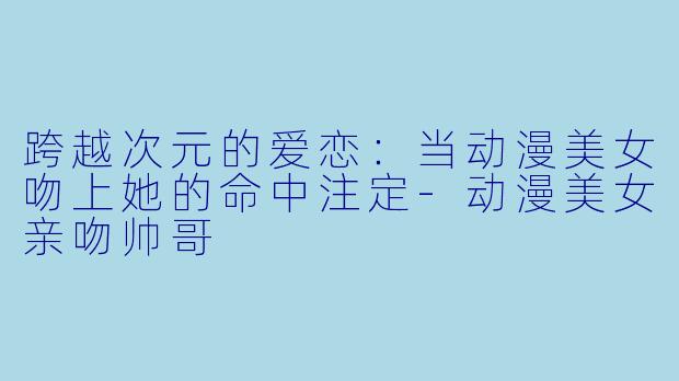 跨越次元的爱恋：当动漫美女吻上她的命中注定-动漫美女亲吻帅哥