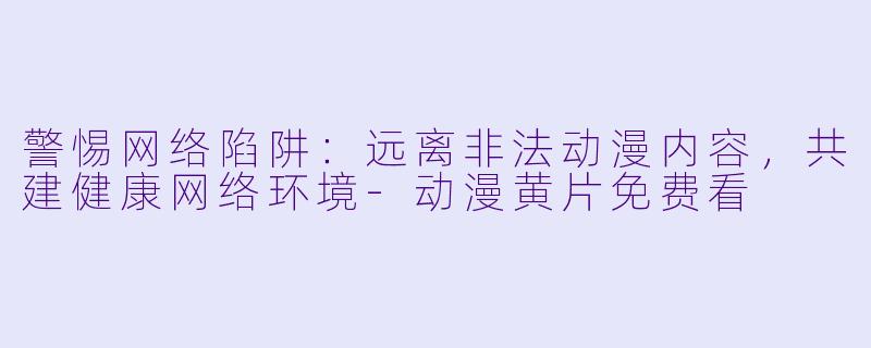 警惕网络陷阱：远离非法动漫内容，共建健康网络环境-动漫黄片免费看