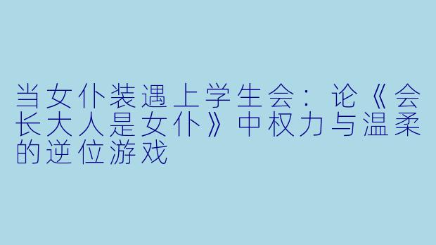 当女仆装遇上学生会：论《会长大人是女仆》中权力与温柔的逆位游戏