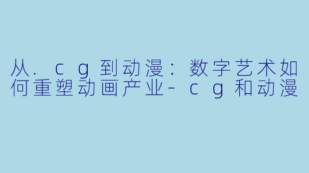 从.cg到动漫：数字艺术如何重塑动画产业-cg和动漫