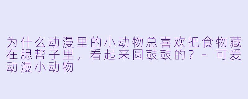 为什么动漫里的小动物总喜欢把食物藏在腮帮子里，看起来圆鼓鼓的？-可爱动漫小动物