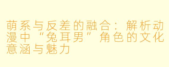 萌系与反差的融合：解析动漫中“兔耳男”角色的文化意涵与魅力