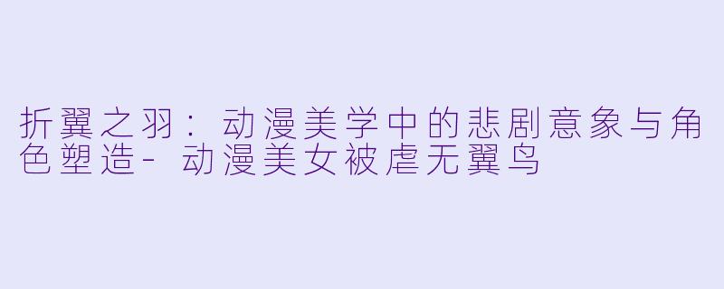 折翼之羽：动漫美学中的悲剧意象与角色塑造-动漫美女被虐无翼鸟