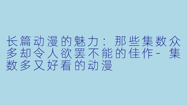 长篇动漫的魅力:那些集数众多却令人欲罢不能的佳作-集数多又好看的动漫