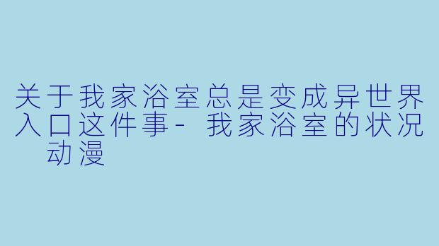 关于我家浴室总是变成异世界入口这件事-我家浴室的状况 动漫