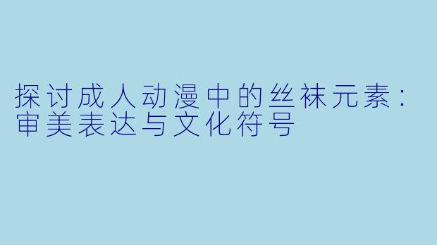 探讨成人动漫中的丝袜元素：审美表达与文化符号