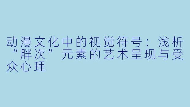 动漫文化中的视觉符号：浅析“胖次”元素的艺术呈现与受众心理