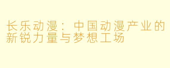长乐动漫：中国动漫产业的新锐力量与梦想工场