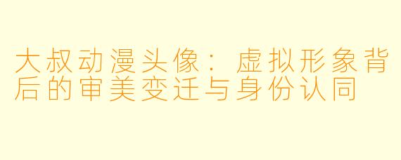 大叔动漫头像：虚拟形象背后的审美变迁与身份认同