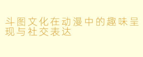 斗图文化在动漫中的趣味呈现与社交表达