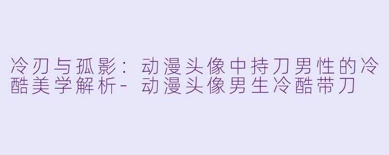冷刃与孤影：动漫头像中持刀男性的冷酷美学解析-动漫头像男生冷酷带刀