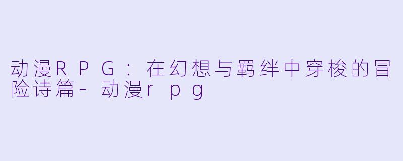 动漫RPG：在幻想与羁绊中穿梭的冒险诗篇-动漫rpg