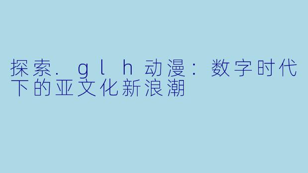 探索.glh动漫：数字时代下的亚文化新浪潮