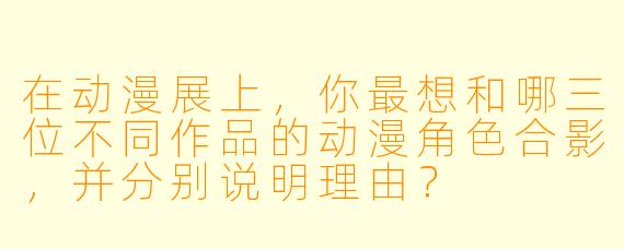 在动漫展上，你最想和哪三位不同作品的动漫角色合影，并分别说明理由？