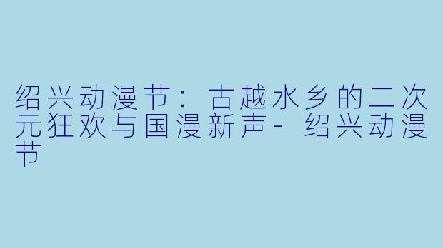 绍兴动漫节：古越水乡的二次元狂欢与国漫新声-绍兴动漫节
