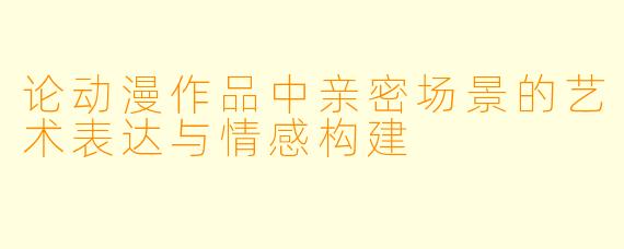 论动漫作品中亲密场景的艺术表达与情感构建