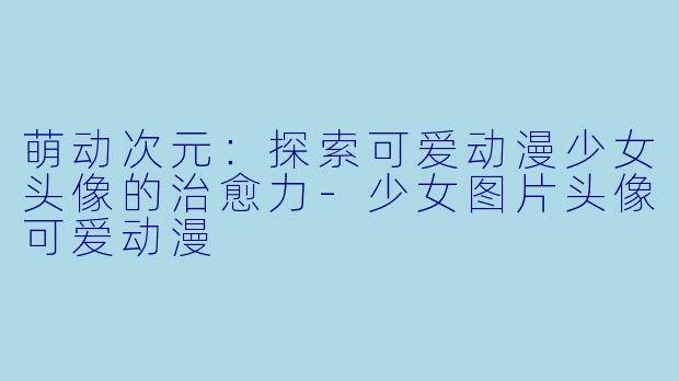 萌动次元：探索可爱动漫少女头像的治愈力