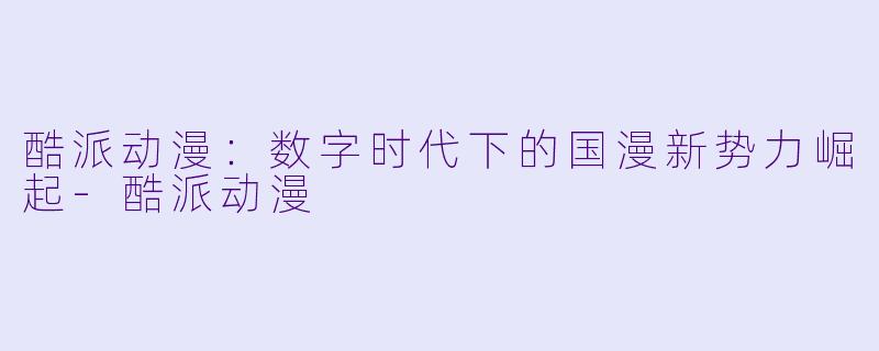 酷派动漫：数字时代下的国漫新势力崛起-酷派动漫